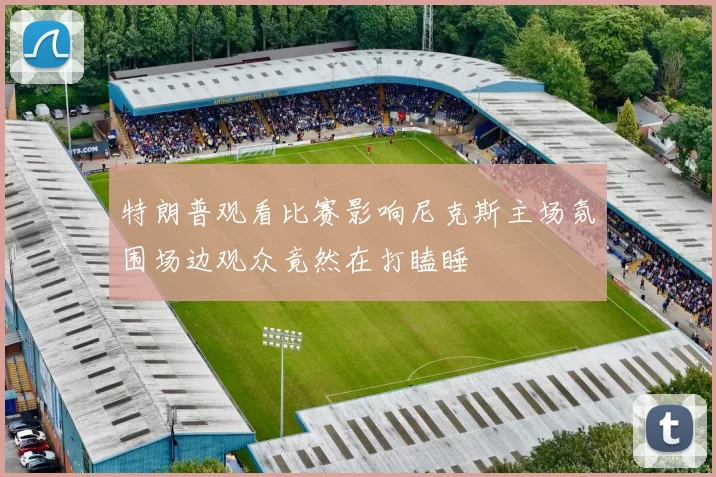 特朗普观看比赛影响尼克斯主场氛围场边观众竟然在打瞌睡