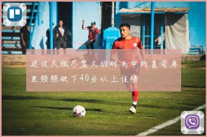 进攻天赋尽显文班对决中约基奇库里频频砍下40分以上佳绩