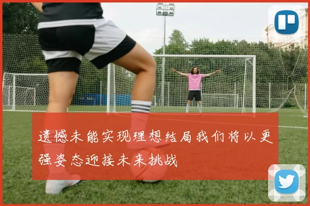 遗憾未能实现理想结局我们将以更强姿态迎接未来挑战