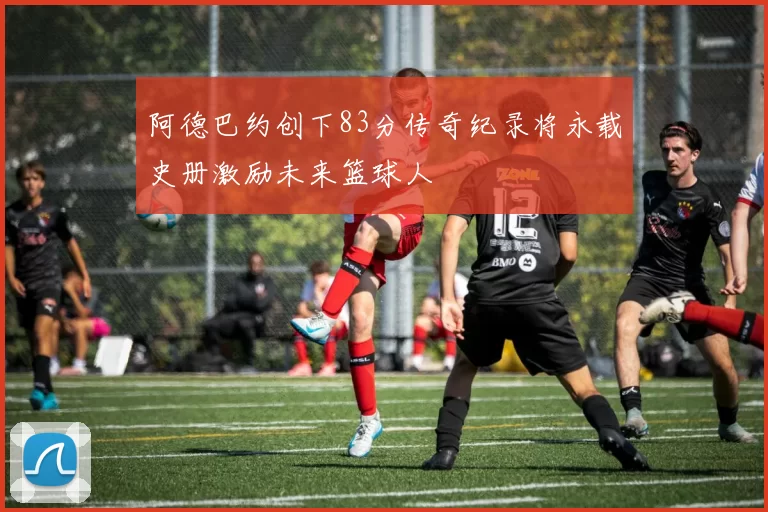 阿德巴约创下83分传奇纪录将永载史册激励未来篮球人