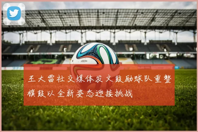 王大雷社交媒体发文鼓励球队重整旗鼓以全新姿态迎接挑战