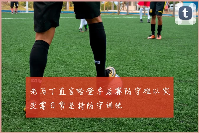 老马丁直言哈登季后赛防守难以突变需日常坚持防守训练