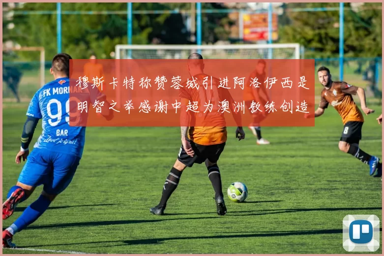 穆斯卡特称赞蓉城引进阿洛伊西是明智之举感谢中超为澳洲教练创造机会
