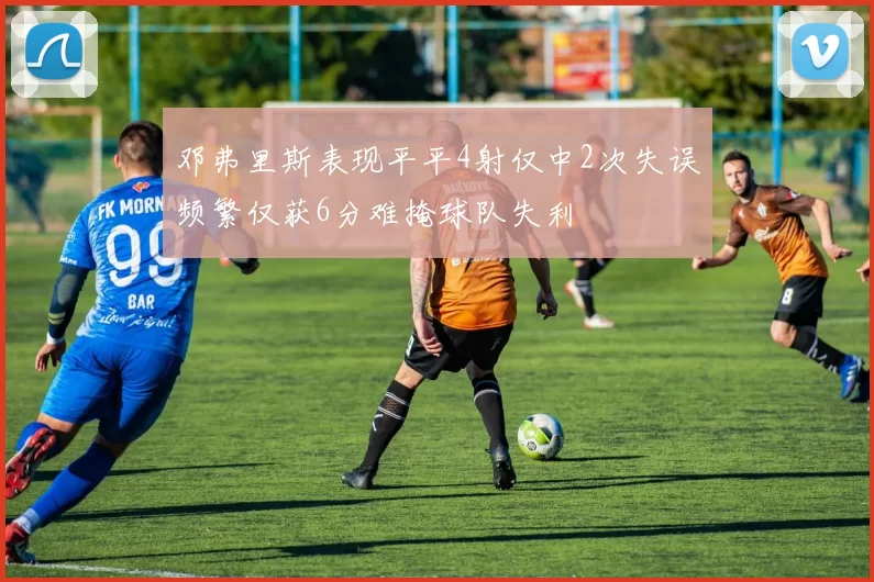 邓弗里斯表现平平4射仅中2次失误频繁仅获6分难掩球队失利