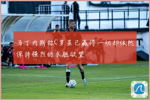 马丁内斯称C罗虽已赢得一切却依然保持强烈的求胜欲望
