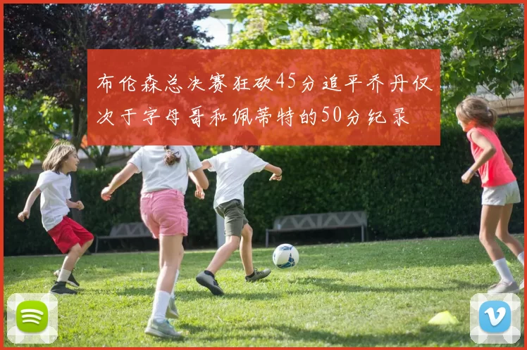 布伦森总决赛狂砍45分追平乔丹仅次于字母哥和佩蒂特的50分纪录