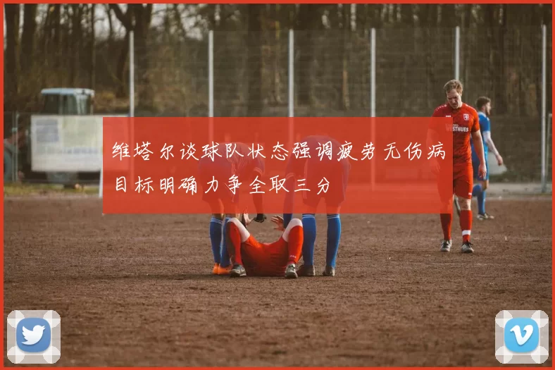维塔尔谈球队状态强调疲劳无伤病目标明确力争全取三分