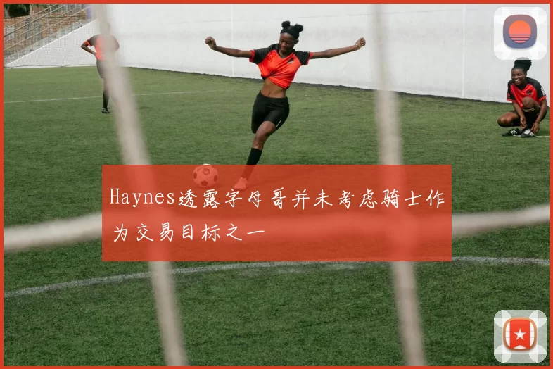 Haynes透露字母哥并未考虑骑士作为交易目标之一
