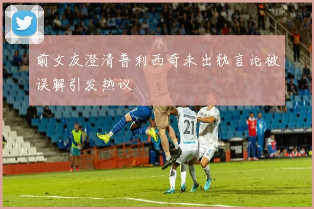 前女友澄清普利西奇未出轨言论被误解引发热议