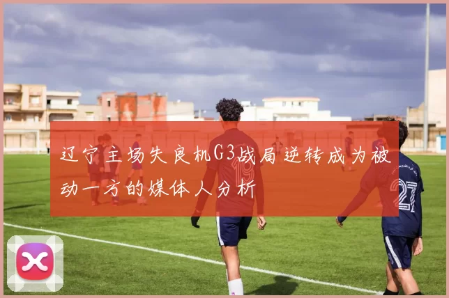 辽宁主场失良机G3战局逆转成为被动一方的媒体人分析
