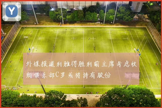 外媒报道利雅得胜利前主席考虑收购俱乐部C罗或将持有股份
